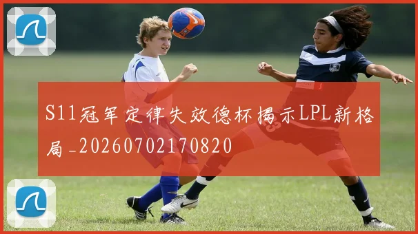 S11冠军定律失效德杯揭示LPL新格局_20260702170820