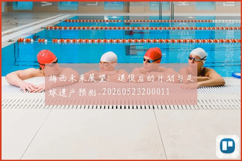 梅西未来展望:退役后的计划与足球遗产预测_20260523200011