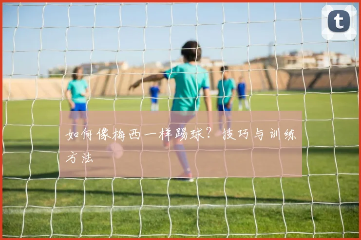 如何像梅西一样踢球？技巧与训练方法