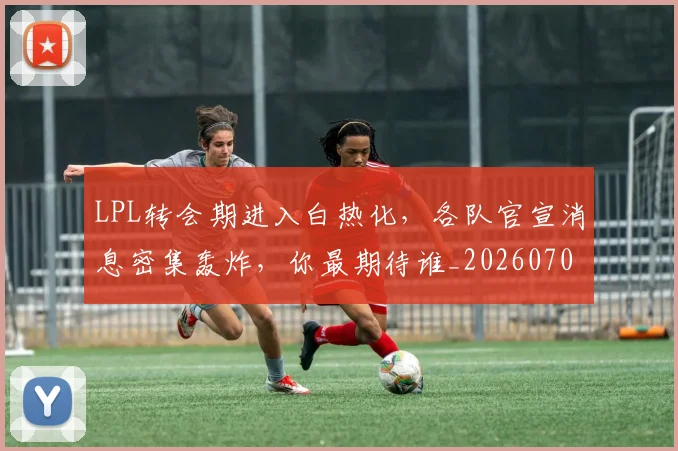 LPL转会期进入白热化,各队官宣消息密集轰炸,你最期待谁_20260702044349