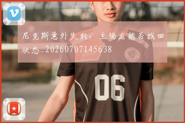 尼克斯意外失利，主场龙能否找回状态_20260707145638