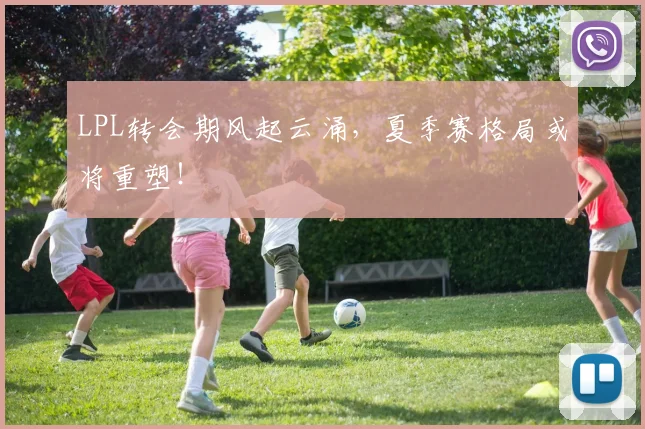 LPL转会期风起云涌,夏季赛格局或将重塑!