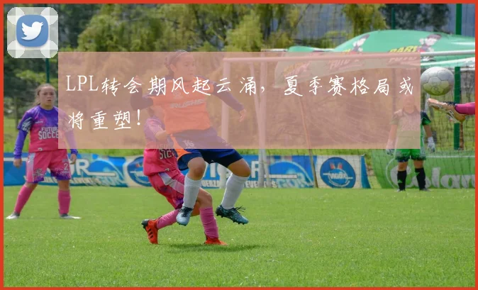 LPL转会期风起云涌，夏季赛格局或将重塑！