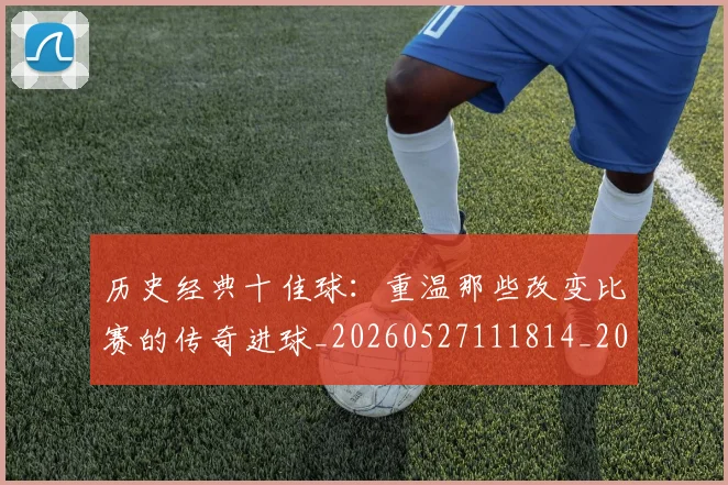 历史经典十佳球:重温那些改变比赛的传奇进球_20260527111814_20260704174949