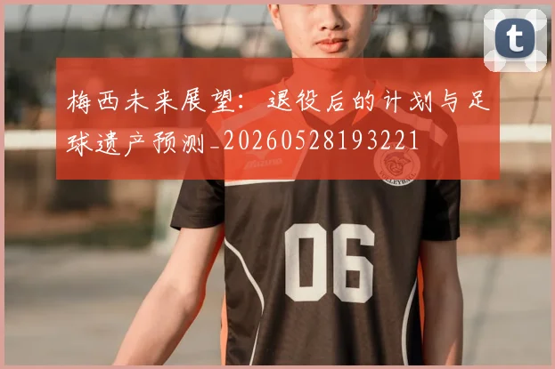 梅西未来展望:退役后的计划与足球遗产预测_20260528193221