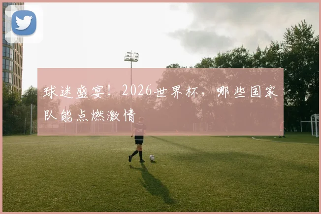 球迷盛宴！2026世界杯，哪些国家队能点燃激情