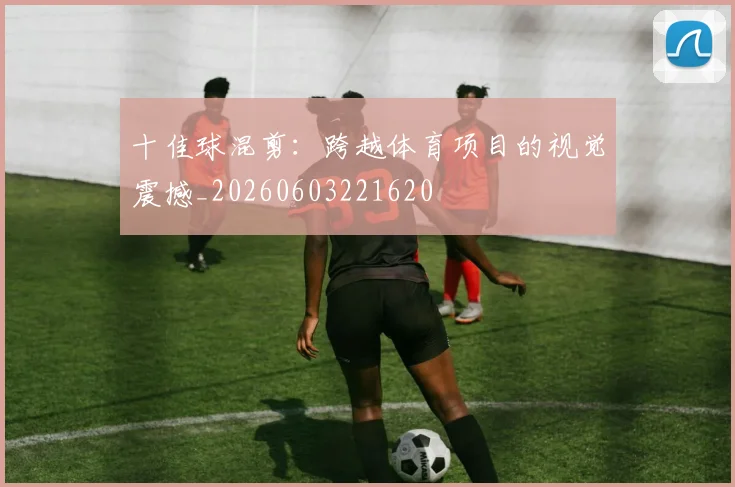 十佳球混剪:跨越体育项目的视觉震撼_20260603221620