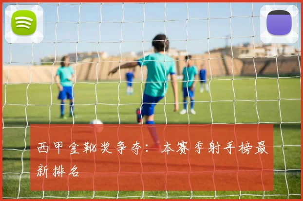 西甲金靴奖争夺：本赛季射手榜最新排名